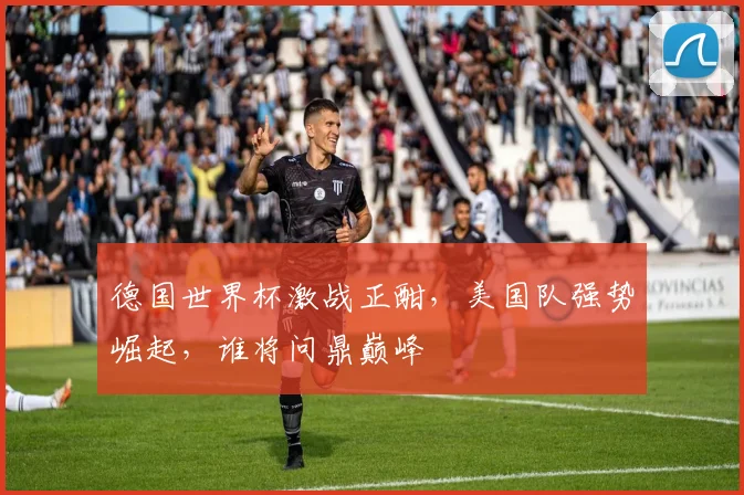 德国世界杯激战正酣，美国队强势崛起，谁将问鼎巅峰