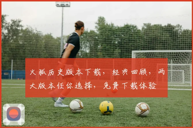 火狐历史版本下载，经典回顾，两大版本任你选择，免费下载体验