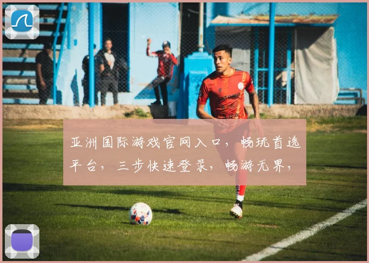 亚洲国际游戏官网入口，畅玩首选平台，三步快速登录，畅游无界，尽在亚洲国际