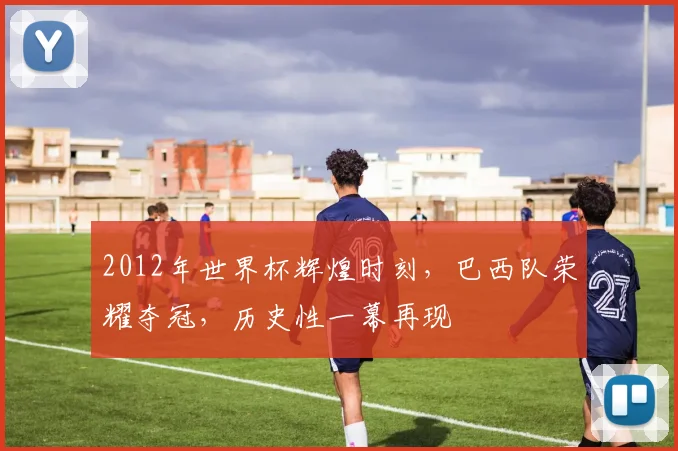 2012年世界杯辉煌时刻，巴西队荣耀夺冠，历史性一幕再现