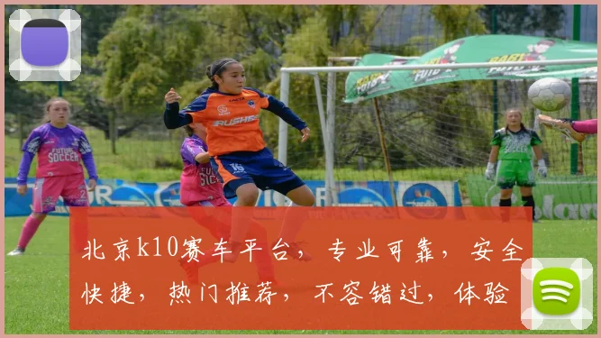 北京k10赛车平台，专业可靠，安全快捷，热门推荐，不容错过，体验非凡